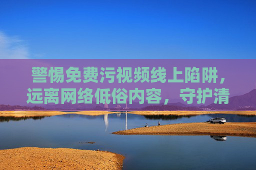 警惕免费污视频线上陷阱,远离网络低俗内容,守护清朗数字空间 警惕免费污视频线上陷阱,远离网络低俗内容,守护清朗数字空间