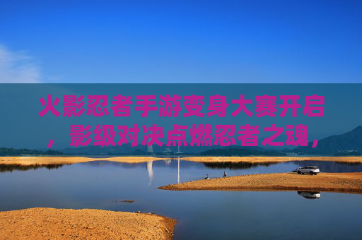 火影忍者手游变身大赛开启,影级对决点燃忍者之魂,谁将问鼎最强幻术师? 火影忍者手游变身大赛开启,影级对决点燃忍者之魂,谁将问鼎最强幻术师?
