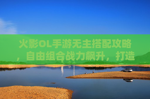 火影OL手游无主搭配攻略,自由组合战力飙升,打造你的专属阵容 火影OL手游无主搭配攻略,自由组合战力飙升,打造你的专属阵容