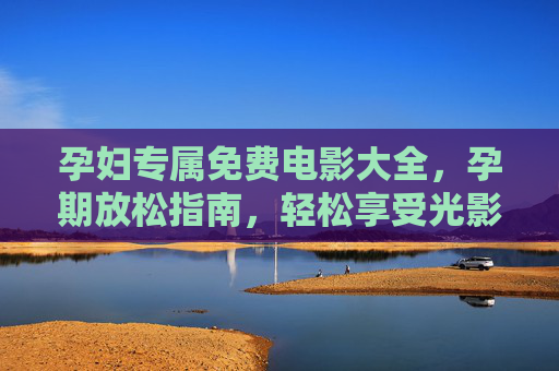 孕妇专属免费电影大全,孕期放松指南,轻松享受光影时光 孕妇专属免费电影大全,孕期放松指南,轻松享受光影时光