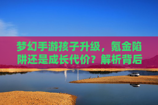 梦幻手游孩子升级,氪金陷阱还是成长代价?解析背后的花费真相 梦幻手游孩子升级,氪金陷阱还是成长代价?解析背后的花费真相