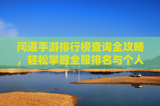 问道手游排行榜查询全攻略,轻松掌握全服排名与个人战绩 问道手游排行榜查询全攻略,轻松掌握全服排名与个人战绩