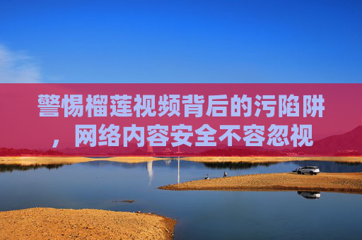 警惕榴莲视频背后的污陷阱，网络内容安全不容忽视