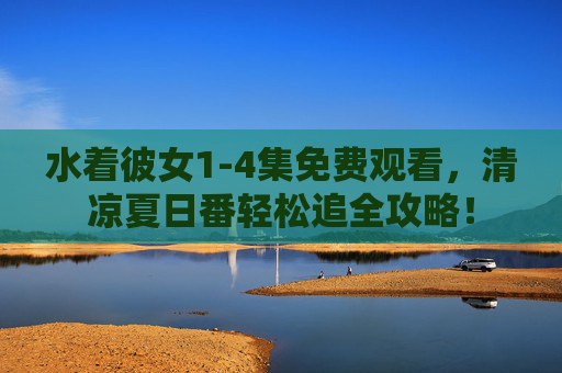水着彼女1-4集免费观看，清凉夏日番轻松追全攻略！