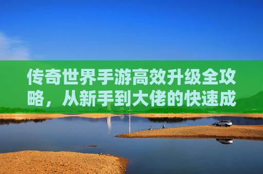 传奇世界手游高效升级全攻略，从新手到大佬的快速成长之路