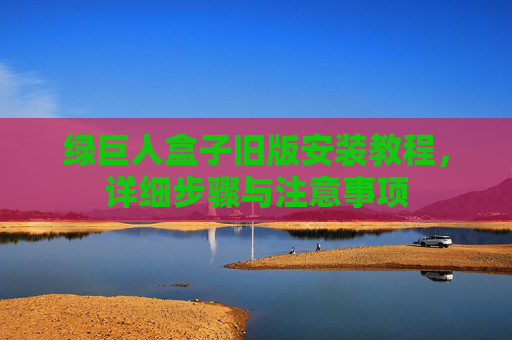 绿巨人盒子旧版安装教程，详细步骤与注意事项