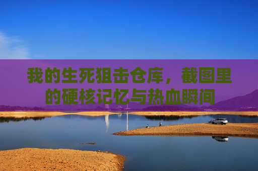 我的生死狙击仓库，截图里的硬核记忆与热血瞬间