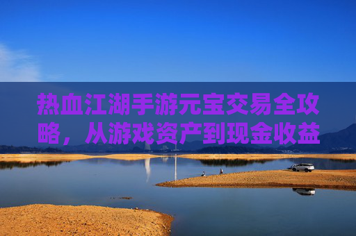 热血江湖手游元宝交易全攻略，从游戏资产到现金收益，轻松变现指南