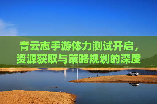 青云志手游体力测试开启，资源获取与策略规划的深度体验