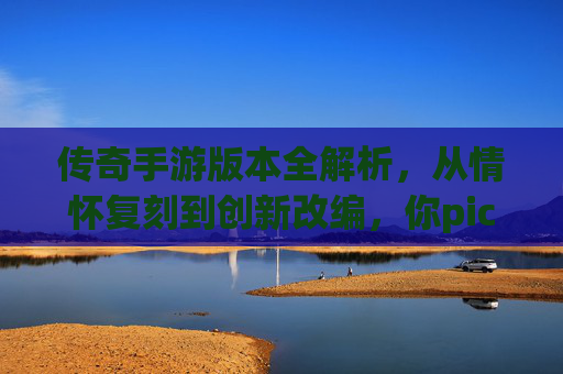 传奇手游版本全解析，从情怀复刻到创新改编，你pick哪一款？