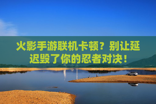火影手游联机卡顿？别让延迟毁了你的忍者对决！
