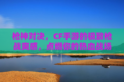 枪神对决，CF手游的极致枪战爽感，点燃你的热血战场！