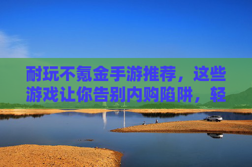 耐玩不氪金手游推荐，这些游戏让你告别内购陷阱，轻松畅享乐趣