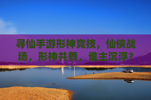 寻仙手游形神竞技，仙侠战场，形神共舞，谁主沉浮？