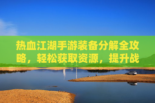 热血江湖手游装备分解全攻略，轻松获取资源，提升战力