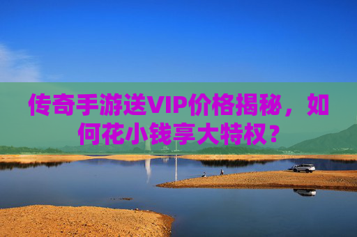 传奇手游送VIP价格揭秘，如何花小钱享大特权？
