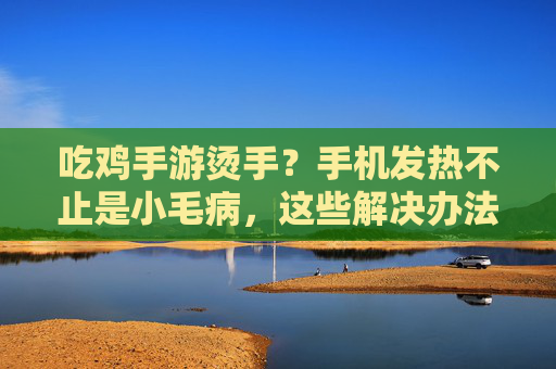 吃鸡手游烫手？手机发热不止是小毛病，这些解决办法快收好！