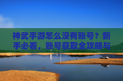 神武手游怎么没有账号？新手必看，账号获取全攻略与常见问题解析