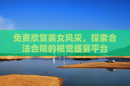 免费欣赏美女风采,探索合法合规的视觉盛宴平台 免费欣赏美女风采,探索合法合规的视觉盛宴平台