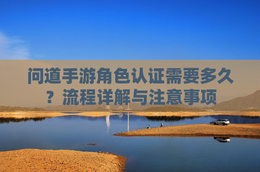 问道手游角色认证需要多久?流程详解与注意事项 问道手游角色认证需要多久?流程详解与注意事项