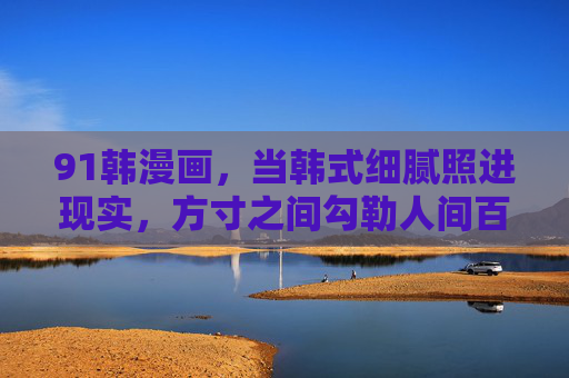 91韩漫画,当韩式细腻照进现实,方寸之间勾勒人间百态 91韩漫画,当韩式细腻照进现实,方寸之间勾勒人间百态