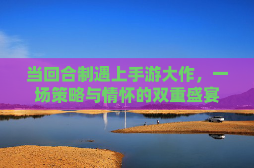 当回合制遇上手游大作,一场策略与情怀的双重盛宴 当回合制遇上手游大作,一场策略与情怀的双重盛宴