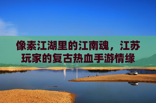 像素江湖里的江南魂,江苏玩家的复古热血手游情缘 像素江湖里的江南魂,江苏玩家的复古热血手游情缘