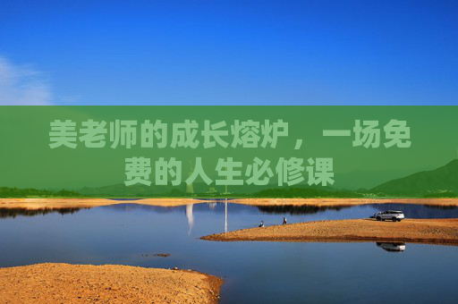 美老师的成长熔炉,一场免费的人生必修课 美老师的成长熔炉,一场免费的人生必修课