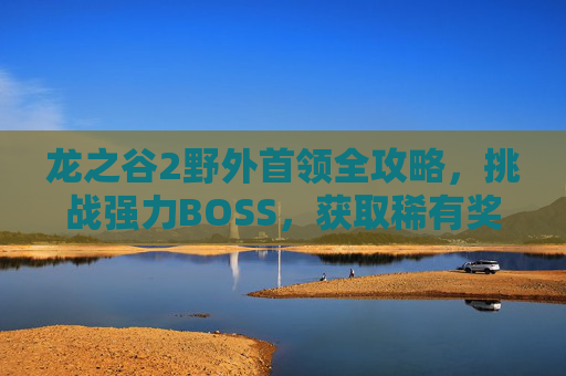 龙之谷2野外首领全攻略，挑战强力BOSS，获取稀有奖励