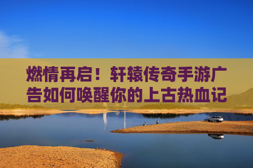 燃情再启!轩辕传奇手游广告如何唤醒你的上古热血记忆? 燃情再启!轩辕传奇手游广告如何唤醒你的上古热血记忆?