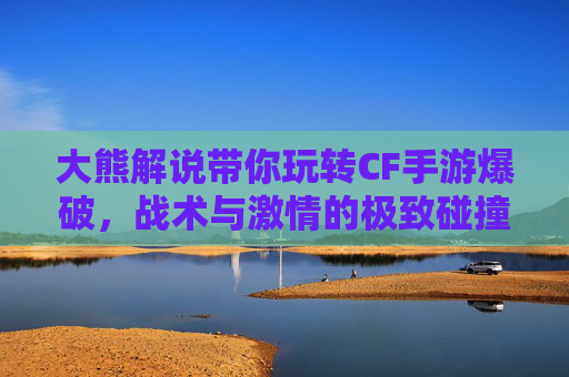 大熊解说带你玩转CF手游爆破,战术与激情的极致碰撞 大熊解说带你玩转CF手游爆破,战术与激情的极致碰撞