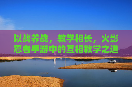 以战养战,教学相长,火影忍者手游中的互相教学之道 以战养战,教学相长,火影忍者手游中的互相教学之道