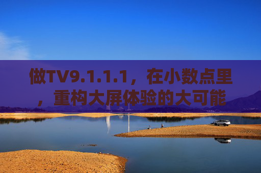 做TV9.1.1.1,在小数点里,重构大屏体验的大可能 做TV9.1.1.1,在小数点里,重构大屏体验的大可能