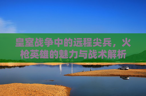 皇室战争中的远程尖兵,火枪英雄的魅力与战术解析 皇室战争中的远程尖兵,火枪英雄的魅力与战术解析