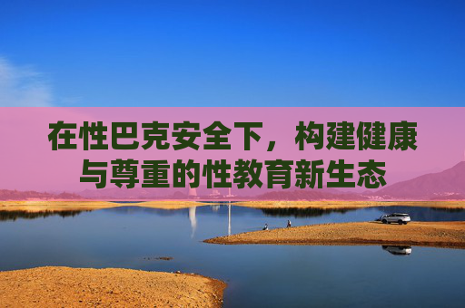 在性巴克安全下,构建健康与尊重的性教育新生态 在性巴克安全下,构建健康与尊重的性教育新生态
