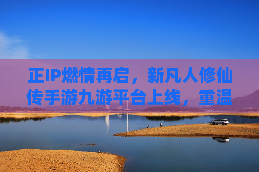 正IP燃情再启,新凡人修仙传手游九游平台上线,重温凡人修仙的热血与传奇 正IP燃情再启,新凡人修仙传手游九游平台上线,重温凡人修仙的热血与传奇