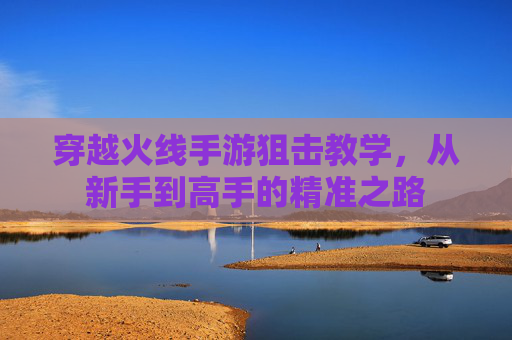 穿越火线手游狙击教学,从新手到高手的精准之路 穿越火线手游狙击教学,从新手到高手的精准之路