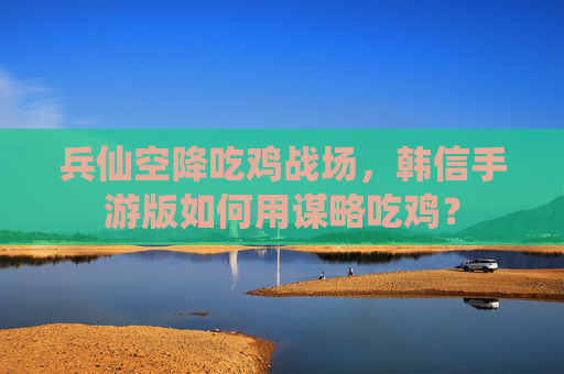 兵仙空降吃鸡战场,韩信手游版如何用谋略吃鸡? 兵仙空降吃鸡战场,韩信手游版如何用谋略吃鸡?