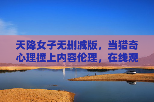 天降女子无删减版,当猎奇心理撞上内容伦理,在线观看的流量密码与风险警示 天降女子无删减版,当猎奇心理撞上内容伦理,在线观看的流量密码与风险警示