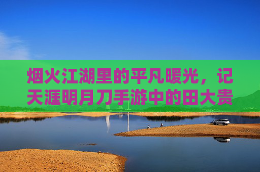 烟火江湖里的平凡暖光,记天涯明月刀手游中的田大贵 烟火江湖里的平凡暖光,记天涯明月刀手游中的田大贵