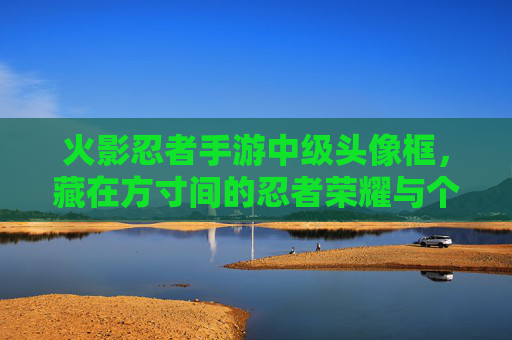火影忍者手游中级头像框,藏在方寸间的忍者荣耀与个性印记 火影忍者手游中级头像框,藏在方寸间的忍者荣耀与个性印记