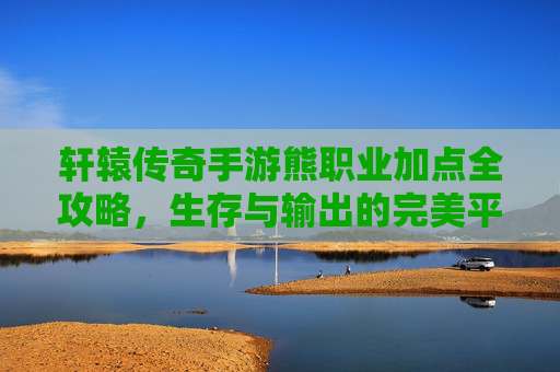 轩辕传奇手游熊职业加点全攻略,生存与输出的完美平衡 轩辕传奇手游熊职业加点全攻略,生存与输出的完美平衡