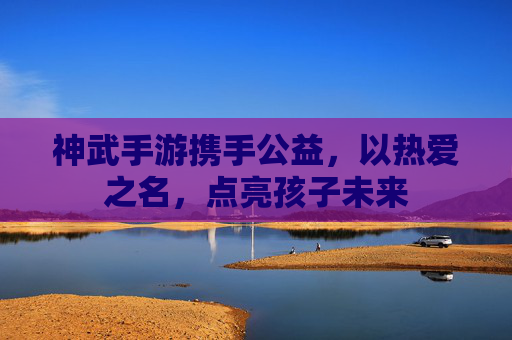 神武手游携手公益,以热爱之名,点亮孩子未来 神武手游携手公益,以热爱之名,点亮孩子未来