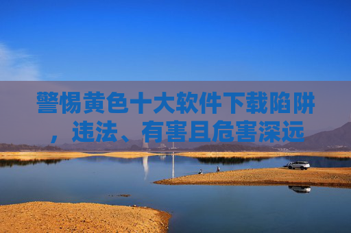 警惕黄色十大软件下载陷阱，违法、有害且危害深远