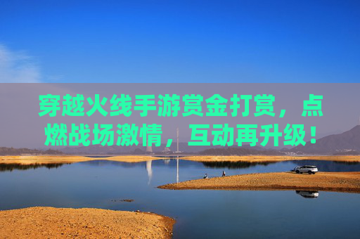 穿越火线手游赏金打赏，点燃战场激情，互动再升级！