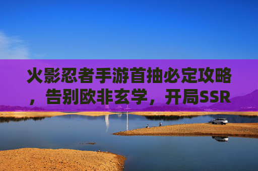 火影忍者手游首抽必定攻略,告别欧非玄学,开局SSR不是梦! 火影忍者手游首抽必定攻略,告别欧非玄学,开局SSR不是梦!