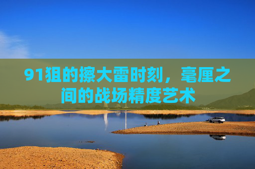 91狙的擦大雷时刻,毫厘之间的战场精度艺术 91狙的擦大雷时刻,毫厘之间的战场精度艺术