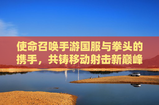 使命召唤手游国服与拳头的携手,共铸移动射击新巅峰 使命召唤手游国服与拳头的携手,共铸移动射击新巅峰
