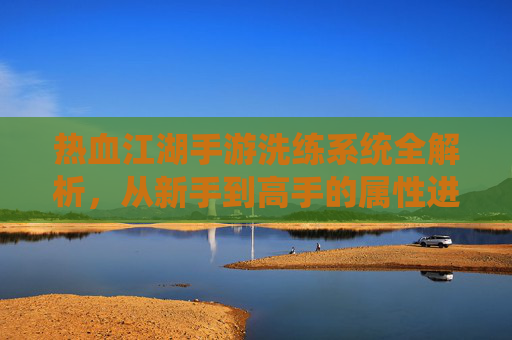 热血江湖手游洗练系统全解析，从新手到高手的属性进阶指南