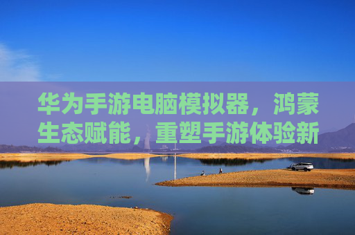 华为手游电脑模拟器，鸿蒙生态赋能，重塑手游体验新高度